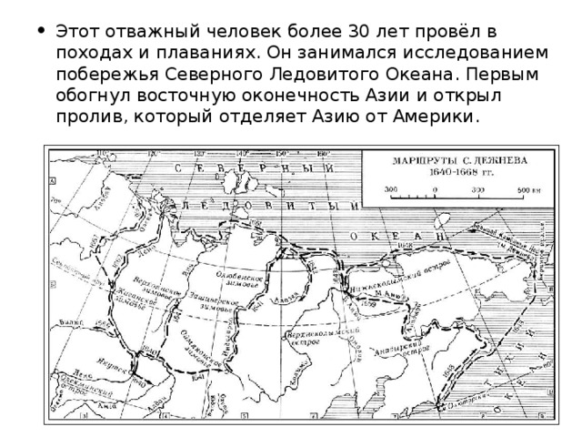 Этот отважный человек более 30 лет провёл в походах и плаваниях. Он занимался исследованием побережья Северного Ледовитого Океана. Первым обогнул восточную оконечность Азии и открыл пролив, который отделяет Азию от Америки.