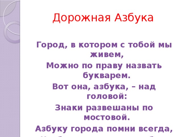 Дорожная Азбука Город, в котором с тобой мы живем, Можно по праву назвать букварем. Вот она, азбука, – над головой: Знаки развешаны по мостовой. Азбуку города помни всегда, Чтоб не случилась с тобою беда!