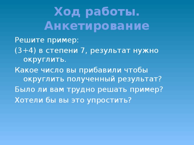 Ход работы. Анкетирование Решите пример: (3+4) в степени 7, результат нужно округлить. Какое число вы прибавили чтобы округлить полученный результат? Было ли вам трудно решать пример? Хотели бы вы это упростить?  