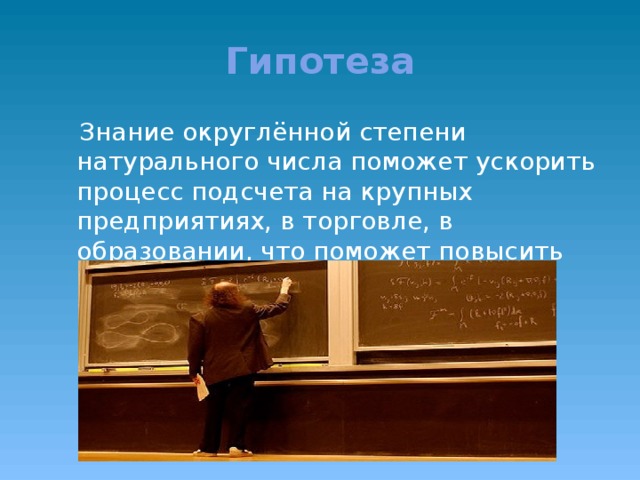 Гипотеза  Знание округлённой степени натурального числа поможет ускорить процесс подсчета на крупных предприятиях, в торговле, в образовании, что поможет повысить качество работы