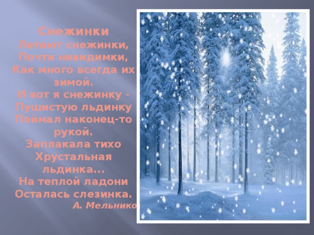 Снежинки  Летают снежинки,  Почти невидимки,  Как много всегда их зимой.  И вот я снежинку -  Пушистую льдинку  Поймал наконец-то рукой.  Заплакала тихо  Хрустальная льдинка...  На теплой ладони  Осталась слезинка.   А. Мельников