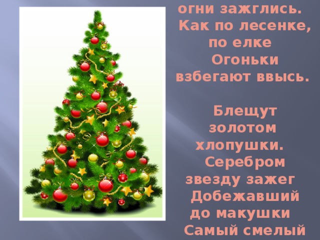 Чуть дрожат ее иголки,  На ветвях  огни зажглись.  Как по лесенке, по елке  Огоньки взбегают ввысь.  Блещут золотом хлопушки.  Серебром звезду зажег  Добежавший до макушки  Самый смелый огонек…  Л.Н. Толстой