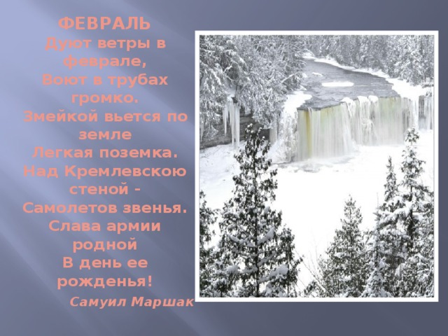 ФЕВРАЛЬ  Дуют ветры в феврале,  Воют в трубах громко.  Змейкой вьется по земле  Легкая поземка.  Над Кремлевскою стеной -  Самолетов звенья.  Слава армии родной  В день ее рожденья!   Самуил Маршак