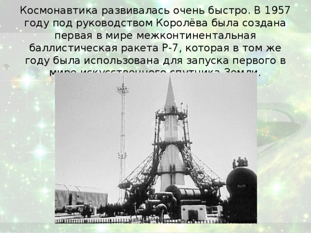 Космонавтика развивалась очень быстро. В 1957 году под руководством Королёва была создана первая в мире межконтинентальная баллистическая ракета Р-7, которая в том же году была использована для запуска первого в мире искусственного спутника Земли.