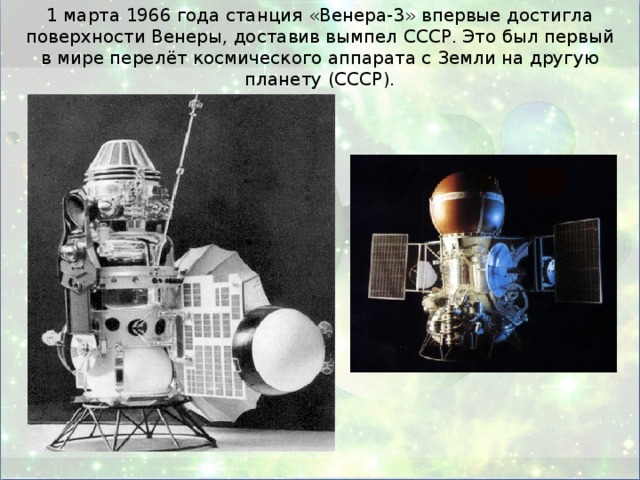 1 марта 1966 года станция «Венера-3» впервые достигла поверхности Венеры, доставив вымпел СССР. Это был первый в мире перелёт космического аппарата с Земли на другую планету (СССР).