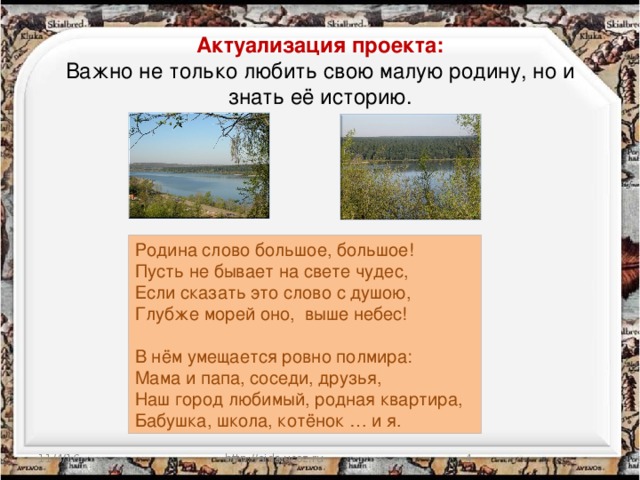 Актуализация проекта: Важно не только любить свою малую родину, но и знать её историю. Родина слово большое, большое! Пусть не бывает на свете чудес, Если сказать это слово с душою, Глубже морей оно, выше небес! В нём умещается ровно полмира: Мама и папа, соседи, друзья, Наш город любимый, родная квартира, Бабушка, школа, котёнок … и я. 11/4/16 http://aida.ucoz.ru