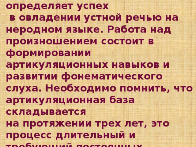 Эффективность произношения  в значительной степени определяет успех  в овладении устной речью на неродном языке. Работа над произношением состоит в формировании артикуляционных навыков и развитии фонематического слуха. Необходимо помнить, что артикуляционная база складывается  на протяжении трех лет, это процесс длительный и требующий постоянных тренировок.