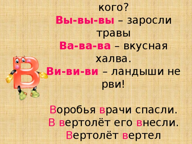 Ву-ву-ву – мы ездили в Москву.  Во-во-во – ждёте вы кого?  Вы-вы-вы – заросли травы  Ва-ва-ва – вкусная халва.  Ви-ви-ви – ландыши не рви!     В оробья в рачи спасли.  В  в ертолёт его в несли.  В ертолёт в ертел в интами,  В олно в ал тра в у с ц в етами.