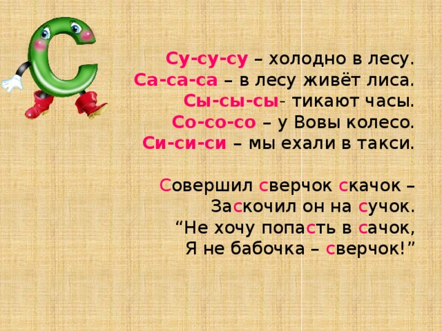 Су-су-су – холодно в лесу.  Са-са-са – в лесу живёт лиса.  Сы-сы-сы - тикают часы.  Со-со-со – у Вовы колесо.  Си-си-си – мы ехали в такси.   С овершил с верчок с качок –  За с кочил он на с учок.  “Не хочу попа с ть в с ачок,  Я не бабочка – с верчок!”