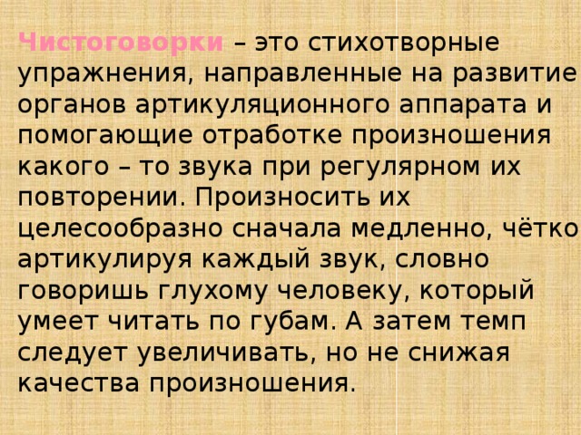 Чистоговорки – это стихотворные упражнения, направленные на развитие органов артикуляционного аппарата и помогающие отработке произношения какого – то звука при регулярном их повторении. Произносить их целесообразно сначала медленно, чётко артикулируя каждый звук, словно говоришь глухому человеку, который умеет читать по губам. А затем темп следует увеличивать, но не снижая качества произношения.