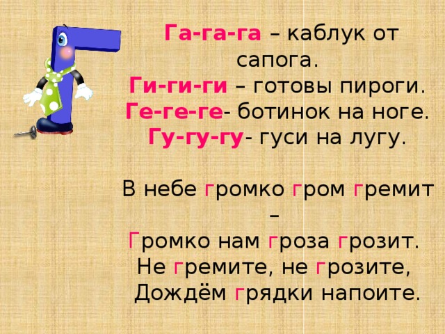 Га-га-га – каблук от сапога.  Ги-ги-ги – готовы пироги.  Ге-ге-ге - ботинок на ноге.  Гу-гу-гу - гуси на лугу.   В небе г ромко г ром г ремит –   Г ромко нам г роза г розит.   Не г ремите, не г розите,   Дождём г рядки напоите.