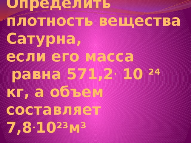 Определить плотность вещества Сатурна,  если его масса  равна 571,2 . 10 24 кг, а объем составляет 7,8 . 10 23 м 3