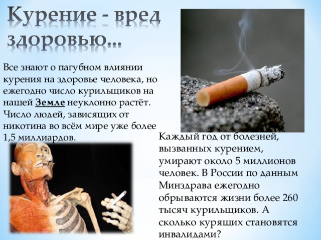 Все знают о пагубном влиянии курения на здоровье человека, но ежегодно число курильщиков на нашей Земле неуклонно растёт. Число людей, зависящих от никотина во всём мире уже более 1,5 миллиардов. Каждый год от болезней, вызванных курением, умирают около 5 миллионов человек. В России по данным Минздрава ежегодно обрываются жизни более 260 тысяч курильщиков. А сколько курящих становятся инвалидами?