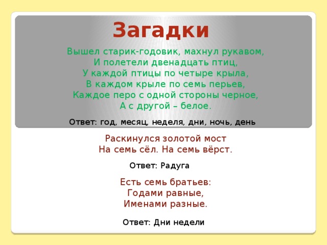 Загадки Вышел старик-годовик, махнул рукавом,  И полетели двенадцать птиц,  У каждой птицы по четыре крыла,  В каждом крыле по семь перьев,  Каждое перо с одной стороны черное,  А с другой – белое. Раскинулся золотой мост На семь сёл. На семь вёрст. Есть семь братьев:  Годами равные,  Именами разные. Ответ: год, месяц, неделя, дни, ночь, день Ответ: Радуга Ответ: Дни недели