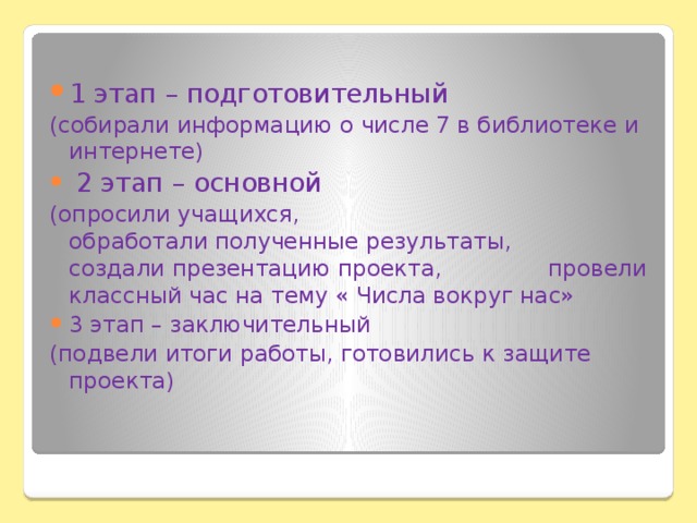 1 этап – подготовительный (собирали информацию о числе 7 в библиотеке и интернете)  2 этап – основной (опросили учащихся, обработали полученные результаты, создали презентацию проекта, провели классный час на тему « Числа вокруг нас» 3 этап – заключительный