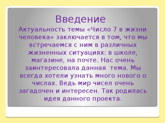 Введение  Актуальность темы «Число 7 в жизни человека» заключается в том, что мы встречаемся с ним в различных жизненных ситуациях: в школе, магазине, на почте. Нас очень заинтересовала данная тема. Мы всегда хотели узнать много нового о числах. Ведь мир чисел очень загадочен и интересен. Так родилась идея данного проекта.