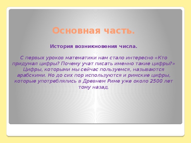 Основная часть.   История возникновения числа.   С первых уроков математики нам стало интересно «Кто придумал цифры? Почему учат писать именно такие цифры?»  Цифры, которыми мы сейчас пользуемся, называются арабскими. Но до сих пор используются и римские цифры, которые употреблялись в Древнем Риме уже около 2500 лет тому назад.