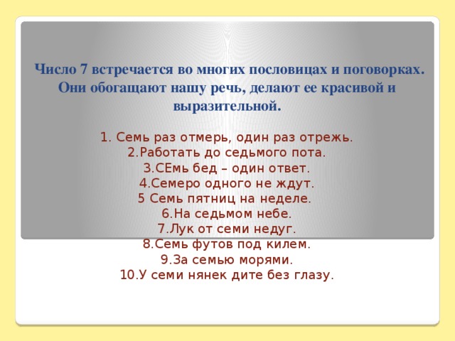 Число 7 встречается во многих пословицах и поговорках. Они обогащают нашу речь, делают ее красивой и выразительной.   1. Семь раз отмерь, один раз отрежь.  2.Работать до седьмого пота.  3.СЕмь бед – один ответ.  4.Семеро одного не ждут.  5 Семь пятниц на неделе.  6.На седьмом небе.  7.Лук от семи недуг.  8.Семь футов под килем.  9.За семью морями.  10.У семи нянек дите без глазу.