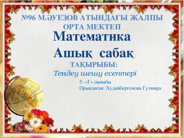 № 96 М.Әуезов атындағы жалпы орта мектеп Математика Ашық сабақ   Тақырыбы: Теңдеу шешу есептері   5- «Г» сыныбы Орындаған: Худайбергенова Гулмира