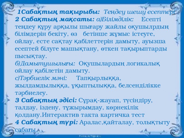 1Сабақтың тақырыбы:     Теңдеу шешу есептері 2 Сабақтың мақсаты:  а)Білімділік:     Есепті теңдеу құру арқылы шығару жайлы оқушылрдың білімдерін бекіту, өз   бетінше жұмыс істеуге, ойлау, есте сақтау қабілеттерін дамыту, ауызша  есептей білуге машықтану, өткен тақырыптарды пысықтау. б)Дамытушылығы:   Оқушылардың логикалық ойлау қабілетін дамыту. с)Тәрбиелік мәні:      Тапқырлыққа,  жылдамдылыққа, ұқыптылыққа, белсенділікке  тәрбиелеу. 3 Сабақтың әдісі:  Сұрақ-жауап, түсіндіру, талдау, іздену, тұжырымдау, көрнекілік   қолдану.Интерактив такта картичка тест 4 Сабақтың түрі:  Аралас,қайталау, толықтыту сабағы.