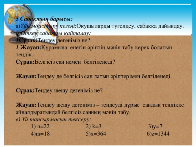 5 Сабақтың барысы: а) Ұйымдастыру кезеңі :Оқушыларды түгелдеу, сабаққа дайындау. б)Өткен сабақты қайталау: 1 Сұрақ: Теңдеу дегеніміз не? 1 Жауап: Құрамына  енетін әріптің мәнін табу керек болатын теңдік. Сұрақ: Белгісіз сан немен белгіленеді?  Жауап: Теңдеу де белгісіз сан латын әріптерімен белгіленеді.   Сұрақ: Теңдеу шешу дегеніміз не?  Жауап: Теңдеу шешу дегеніміз – теңдеуді дұрыс сандық теңдікке айналдыратындай белгісіз санның мәнін табу. в) Үй тапсырмасын тексеру:    1) n=22 2) k=3 3)y=7  4)m=18 5)x=364 6)z=1344