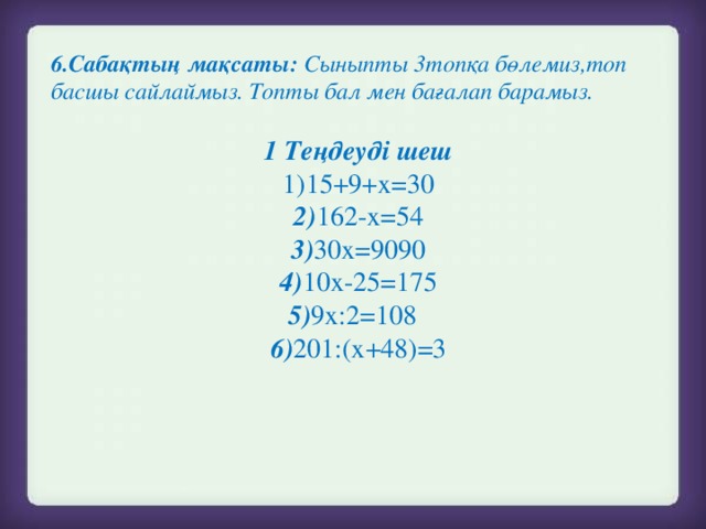 6.Сабақтың мақсаты: Сыныпты 3топқа бөлемиз,топ басшы сайлаймыз. Топты бал мен бағалап барамыз.  1 Теңдеуді шеш 1)15+9+х=30  2) 162-х=54 3) 30х=9090 4) 10х-25=175 5) 9х:2=108  6) 201:(х+48)=3  