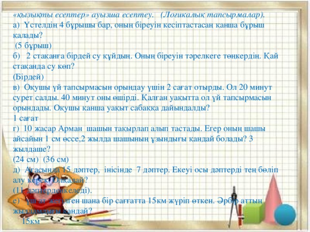 «қызықты есептер» ауызша есептеу.   (Логикалық тапсырмалар). а)  Үстелдің 4 бұрышы бар, оның біреуін кесіптастасаң қанша бұрыш қалады?  (5 бұрыш) б)   2 стақанға бірдей су құйдың. Оның біреуін тәрелкеге төңкердің. Қай стақанда су көп? (Бірдей) в)  Оқушы үй тапсырмасын орындау үшін 2 сағат отырды. Ол 20 минут сурет салды. 40 минут оны өшірді. Қалған уақытта ол үй тапсырмасын орындады. Оқушы қанша уақыт сабаққа дайындалды? 1 сағат г)  10 жасар Арман  шашын тақырлап алып тастады. Егер оның шашы  айсайын 1 см өссе,2 жылда шашының ұзындығы қандай болады? 3 жылдаше? (24 см)  (36 см) д)  Ағасында 15 дәптер,  інісінде  7 дәптер. Екеуі осы дәптерді тең бөліп алу керек. Олқалай?  (11 дәптерденкеледі). е)   үш ат жегілген шана бір сағғатта 15км жүріп өткен. Әрбір аттың жылдамдығы қандай?  15км