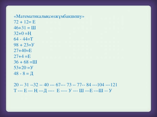 «Математикалықсөзжұмбақшешу»  72 + 12= Е  46+31 = Ш  32+0 =Ң  64 - 44=Т  98 + 23=У  27+40=Е  27+4 =Е  36 + 68 =Ш  53+20 =У  48 - 8 = Д  20 -- 31 --32 -- 40 --- 67--- 73 -- 77-- 84 ---104 ---121  Т --- Е --- Ң ---Д ---- Е ---- У --- Ш ---Е ---Ш -- У