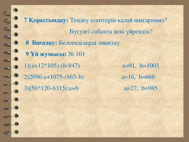 7 Қорытындау: Теңдеу есептерін қалай шығарамыз?  Бугунгі сабақта нені уйрендік?  8 Бағалау: Белсенділерді анықтау  9 Ұй жумысы: № 101 1)(а+12*105)-(b-947) a=91, b=1003 2)2096:а+1075-(863-b) a=16, b=668 3)(56*120-6315):а+b a=27, b=985