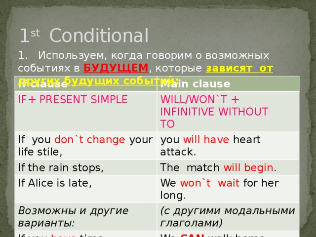 1 st Conditional 1. Используем, когда говорим о возможных событиях в БУДУЩЕМ , которые зависят от других будущих событий : If clause Main clause IF+ PRESENT SIMPLE WILL/WON`T + INFINITIVE WITHOUT TO If you don`t change your life stile, you will have heart attack. If the rain stops, The match will begin . If Alice is late, We won`t wait for her long. Возможны и другие варианты: (с другими модальными глаголами) If you have time, We CAN walk home today.