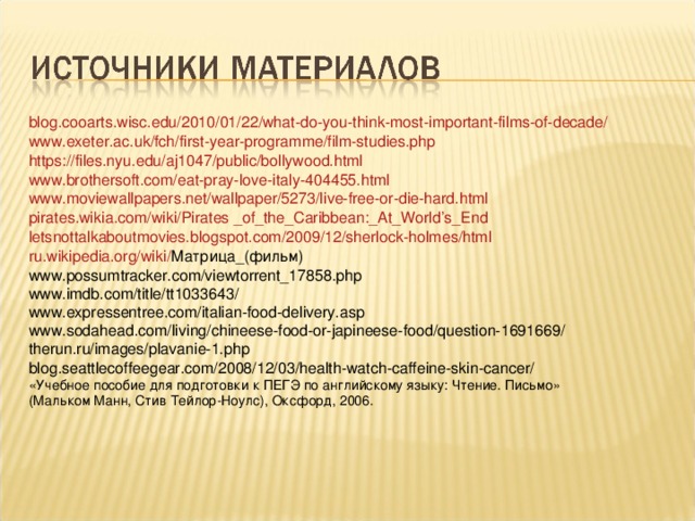 blog.cooarts.wisc.edu/2010/01/22/what-do-you-think-most-important-films-of-decade/ www.exeter.ac.uk/fch/first-year-programme/film-studies.php https://files.nyu.edu/aj1047/public/bollywood.html www.brothersoft.com/eat-pray-love-italy-404455.html www.moviewallpapers.net/wallpaper/5273/live-free-or-die-hard.html pirates.wikia.com/wiki/Pirates _of_the_Caribbean:_At_World’s_End letsnottalkaboutmovies.blogspot.com/2009/12/sherlock-holmes/html ru.wikipedia.org/wiki/ Матрица_(фильм) www.possumtracker.com/viewtorrent_17858.php www.imdb.com/title/tt1033643/ www.expressentree.com/italian-food-delivery.asp www.sodahead.com/living/chineese-food-or-japineese-food/question-1691669/ therun.ru/images/plavanie-1.php blog.seattlecoffeegear.com/2008/12/03/health-watch-caffeine-skin-cancer/ «Учебное пособие для подготовки к ПЕГЭ по английскому языку: Чтение. Письмо» (Мальком Манн, Стив Тейлор-Ноулс), Оксфорд, 2006.