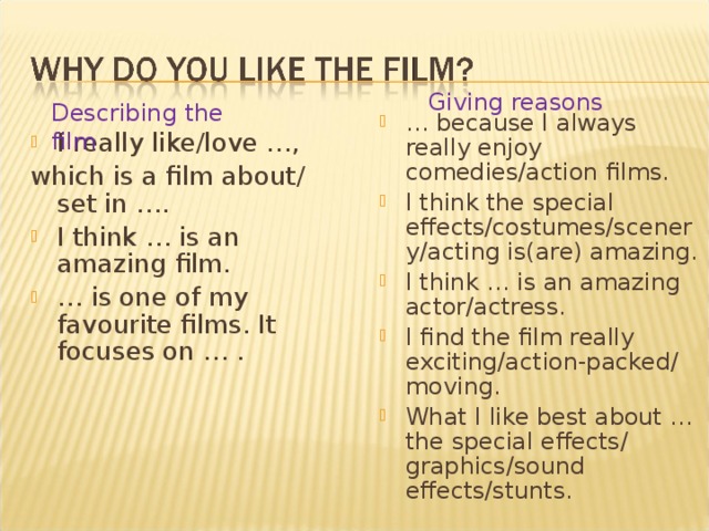 Giving reasons Describing the film … because I always really enjoy comedies/action films. I think the special effects/costumes/scenery/acting is(are) amazing. I think … is an amazing actor/actress. I find the film really exciting/action-packed/ moving. What I like best about … the special effects/ graphics/sound effects/stunts.  I really like/love …, which is a film about/ set in ….