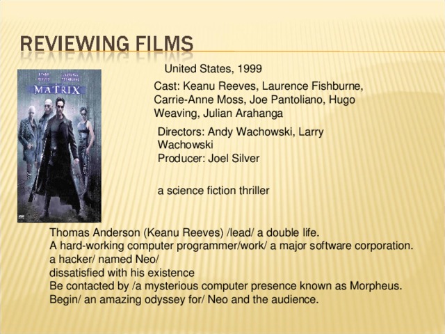 United States, 1999 Cast: Keanu Reeves, Laurence Fishburne, Carrie-Anne Moss, Joe Pantoliano, Hugo Weaving, Julian Arahanga Directors: Andy Wachowski, Larry Wachowski Producer: Joel Silver a science fiction thriller Thomas Anderson (Keanu Reeves) /lead/ a double life. A hard-working computer programmer/work/ a major software corporation. a hacker/ named Neo/ dissatisfied with his existence Be contacted by /a mysterious computer presence known as Morpheus. Begin/ an amazing odyssey for/ Neo and the audience.