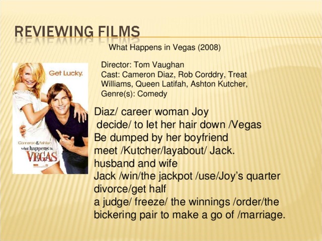 What Happens in Vegas (2008) Director: Tom Vaughan Cast: Cameron Diaz, Rob Corddry, Treat Williams, Queen Latifah, Ashton Kutcher, Genre(s): Comedy Diaz/ career woman Joy  decide/ to let her hair down /Vegas Be dumped by her boyfriend meet /Kutcher/layabout/ Jack. husband and wife Jack /win/the jackpot /use/Joy’s quarter divorce/get half a judge/ freeze/ the winnings /order/the bickering pair to make a go of /marriage.