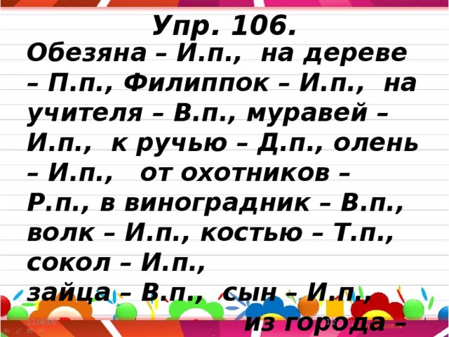 Упр. 106. Обезяна – И.п., на дереве – П.п., Филиппок – И.п., на учителя – В.п., муравей – И.п., к ручью – Д.п., олень – И.п., от охотников – Р.п., в виноградник – В.п., волк – И.п., костью – Т.п., сокол – И.п., зайца – В.п., сын – И.п., из города – Р.п., к отцу – Д.п., в деревню - В.п. 11/4/16