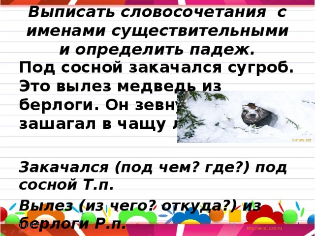 Выписать словосочетания с именами существительными и определить падеж. Под сосной закачался сугроб. Это вылез медведь из берлоги. Он зевнул и зашагал в чащу леса.  Закачался (под чем? где?) под сосной Т.п. Вылез (из чего? откуда?) из берлоги Р.п. Зашагал (во что?, куда?) в чащу В.п. 11/4/16