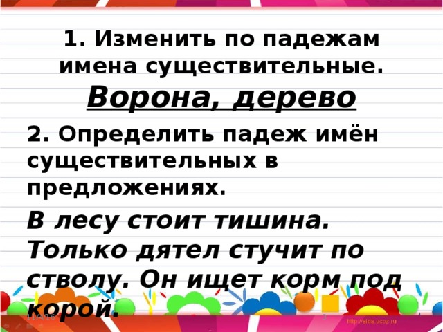 1. Изменить по падежам имена существительные.  Ворона, дерево 2. Определить падеж имён существительных в предложениях. В лесу стоит тишина. Только дятел стучит по стволу. Он ищет корм под корой. 11/4/16