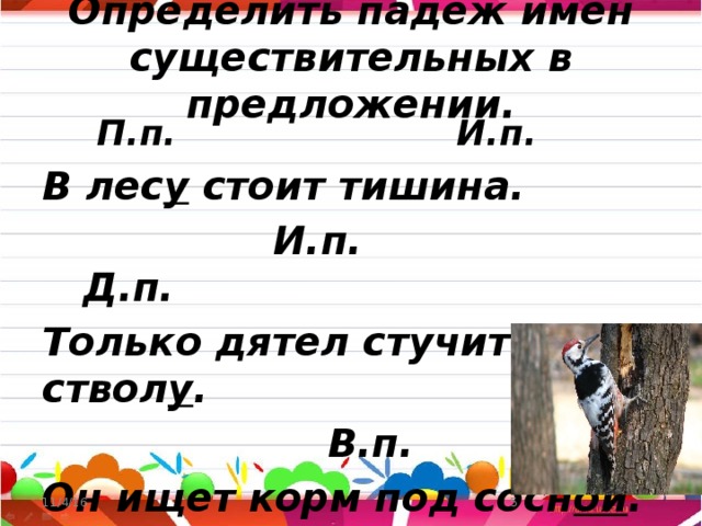 Определить падеж имён существительных в предложении.  П.п. И.п. В лес у стоит тишина.  И.п. Д.п. Только дятел стучит по ствол у .  В.п. Т.п. Он ищет корм под сосн ой . 11/4/16