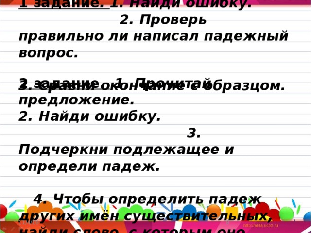 1 задание . 1. Найди ошибку. 2. Проверь правильно ли написал падежный вопрос. 3. Сравни окончание с образцом. 2 задание.  1. Прочитай предложение. 2. Найди ошибку. 3. Подчеркни подлежащее и определи падеж. 4. Чтобы определить падеж других имён существительных, найди слово, с которым оно связано по смыслу и задай падежный вопрос. 5. Определи падеж. 11/4/16