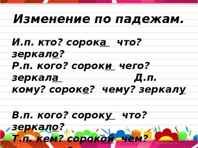 Изменение по падежам. И.п. кто? сорок а что? зеркал о ? Р.п. кого? сорок и чего? зеркал а Д.п. кому? сорок е ? чему? зеркал у  В.п. кого? сорок у что? зеркал о ? Т.п. кем? сорок ой чем? зеркал ом ? П.п. о ком? о сорок е о чём? о зеркал е 11/4/16