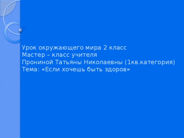 Урок окружающего мира 2 класс  Мастер – класс учителя  Прониной Татьяны Николаевны (1кв.категория)  Тема: «Если хочешь быть здоров»