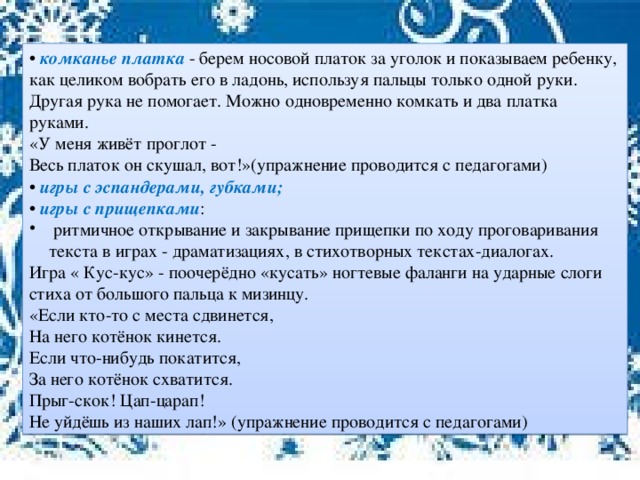 • комканье платка - берем носовой платок за уголок и показываем ребенку, как целиком вобрать его в ладонь, используя пальцы только одной руки. Другая рука не помогает. Можно одновременно комкать и два платка руками. «У меня живёт проглот - Весь платок он скушал, вот!»(упражнение проводится с педагогами) • игры с эспандерами, губками; • игры с прищепками :  ритмичное открывание и закрывание прищепки по ходу проговаривания текста в играх - драматизациях, в стихотворных текстах-диалогах. Игра « Кус-кус» - поочерёдно «кусать» ногтевые фаланги на ударные слоги стиха от большого пальца к мизинцу. «Если кто-то с места сдвинется, На него котёнок кинется. Если что-нибудь покатится, За него котёнок схватится. Прыг-скок! Цап-царап! Не уйдёшь из наших лап!» (упражнение проводится с педагогами)