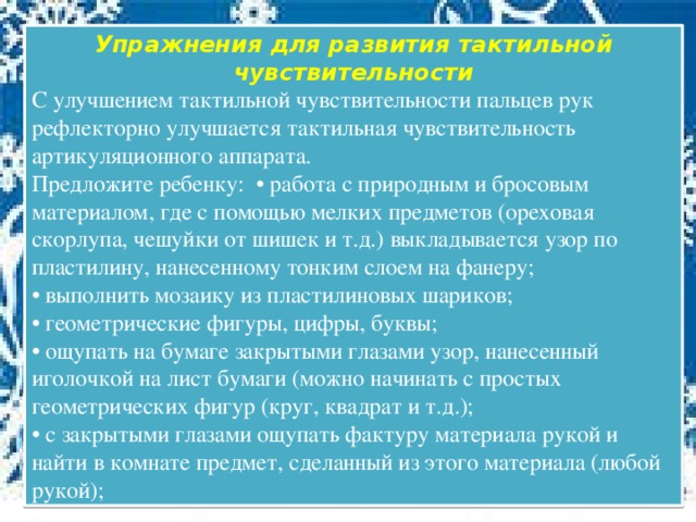 Упражнения для развития тактильной чувствительности С улучшением тактильной чувствительности пальцев рук рефлекторно улучшается тактильная чувствительность артикуляционного аппарата. Предложите ребенку: • работа с природным и бросовым материалом, где с помощью мелких предметов (ореховая скорлупа, чешуйки от шишек и т.д.) выкладывается узор по пластилину, нанесенному тонким слоем на фанеру; • выполнить мозаику из пластилиновых шариков; • геометрические фигуры, цифры, буквы; • ощупать на бумаге закрытыми глазами узор, нанесенный иголочкой на лист бумаги (можно начинать с простых геометрических фигур (круг, квадрат и т.д.); • с закрытыми глазами ощупать фактуру материала рукой и найти в комнате предмет, сделанный из этого материала (любой рукой);