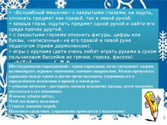 • «Волшебный мешочек» с закрытыми глазами, на ощупь, опознать предмет как правой, так и левой рукой; • закрыв глаза, ощупать предмет одной рукой и найти его среди прочих другой; • с закрытыми глазами опознать фигуры, цифры или буквы, «написанные» на его правой и левой руке педагогом (приём дермолексии); • игры с крупами (дети очень любят играть руками в сухом пальчиковом бассейне из гречки, гороха, фасоли). Шестигранными карандашами – грани карандаша легко укалывают ладони, активизируют нервные окончания, снимают напряжение. Можно пропускать карандаш между одним и двумя-тремя пальцами, удерживая его в определённом положении в правой и левой руке.  • зубными щётками – растирать сначала подушечку пальца, затем медленно опускаться к его основанию.  Я возьму зубную щётку,  Чтоб погладить пальчики.  Станьте ловкими скорей,  Пальчики-удальчики. (упражнение проводится с педагогами)