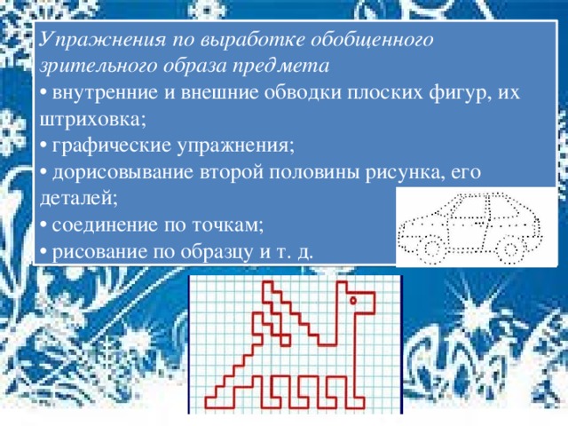 Упражнения по выработке обобщенного зрительного образа предмета • внутренние и внешние обводки плоских фигур, их штриховка; • графические упражнения; • дорисовывание второй половины рисунка, его деталей; • соединение по точкам; • рисование по образцу и т. д.