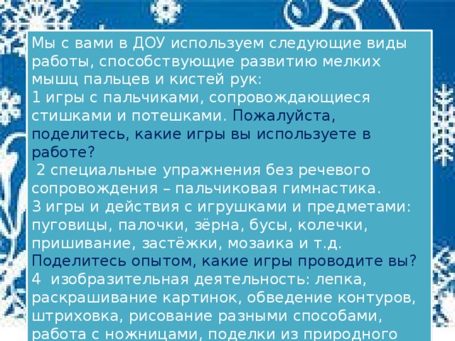 Мы с вами в ДОУ используем следующие виды работы, способствующие развитию мелких мышц пальцев и кистей рук: 1​ игры с пальчиками, сопровождающиеся стишками и потешками. Пожалуйста, поделитесь, какие игры вы используете в работе?   2​ специальные упражнения без речевого сопровождения – пальчиковая гимнастика. 3​ игры и действия с игрушками и предметами: пуговицы, палочки, зёрна, бусы, колечки, пришивание, застёжки, мозаика и т.д.  Поделитесь опытом, какие игры проводите вы? 4 ​ изобразительная деятельность: лепка, раскрашивание картинок, обведение контуров, штриховка, рисование разными способами, работа с ножницами, поделки из природного материала и т.д.