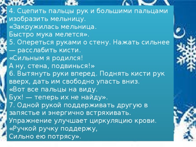 4. Сцепить пальцы рук и большими пальцами изобразить мельницу.  «Закружилась мельница.  Быстро мука мелется». 5. Опереться руками о стену. Нажать сильнее — расслабить кисти.  «Сильным я родился!  А ну, стена, подвинься!» 6. Вытянуть руки вперед. Поднять кисти рук вверх, дать им свободно упасть вниз.  «Вот все пальцы на виду.  Бух! — теперь их не найду». 7. Одной рукой поддерживать другую в запястье и энергично встряхивать. Упражнение улучшает циркуляцию крови.  «Ручкой ручку поддержу,  Сильно ею потрясу».