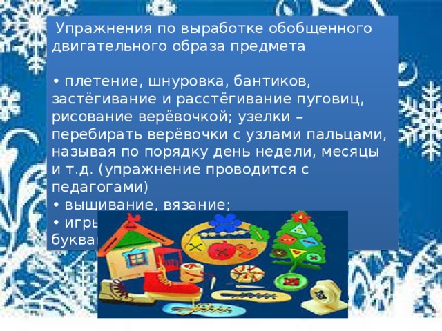 Упражнения по выработке обобщенного двигательного образа предмета • плетение, шнуровка, бантиков, застёгивание и расстёгивание пуговиц, рисование верёвочкой; узелки – перебирать верёвочки с узлами пальцами, называя по порядку день недели, месяцы и т.д. (упражнение проводится с педагогами) • вышивание, вязание; • игры и упражнения с пальчиковыми буквами.