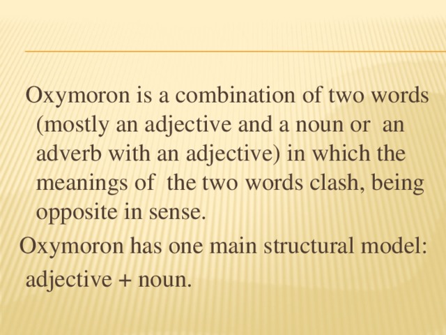 Oxymoron is a combination of two words (mostly an adjective and a noun or an adverb with an adjective) in which the meanings of the two words clash, being opposite in sense. Oxymoron has one main structural model:  adjective + noun.