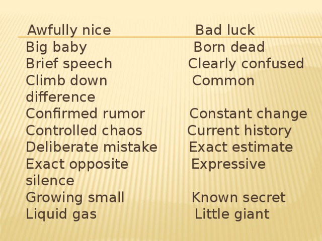 Awfully nice Bad luck  Big baby Born dead  Brief speech Clearly confused  Climb down Common difference  Confirmed rumor Constant change  Controlled chaos Current history  Deliberate mistake Exact estimate  Exact opposite Expressive silence  Growing small Known secret  Liquid gas Little giant